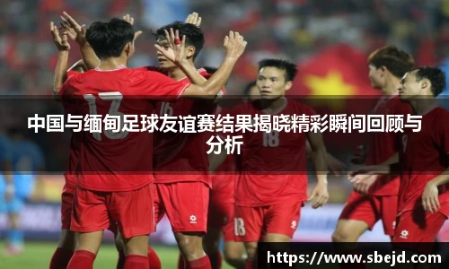 中国与缅甸足球友谊赛结果揭晓精彩瞬间回顾与分析